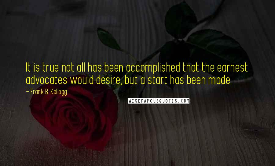 Frank B. Kellogg Quotes: It is true not all has been accomplished that the earnest advocates would desire, but a start has been made.