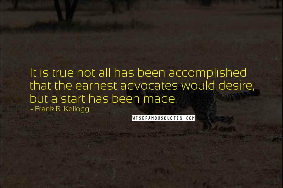 Frank B. Kellogg Quotes: It is true not all has been accomplished that the earnest advocates would desire, but a start has been made.