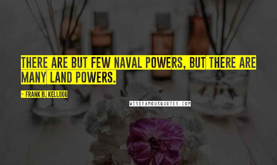 Frank B. Kellogg Quotes: There are but few naval powers, but there are many land powers.