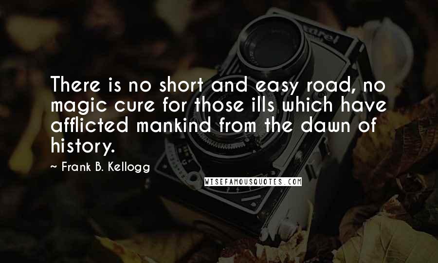 Frank B. Kellogg Quotes: There is no short and easy road, no magic cure for those ills which have afflicted mankind from the dawn of history.