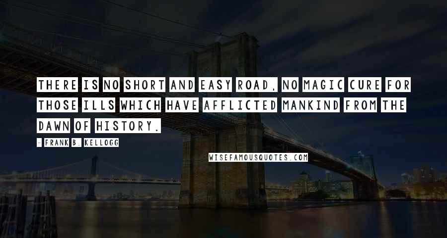 Frank B. Kellogg Quotes: There is no short and easy road, no magic cure for those ills which have afflicted mankind from the dawn of history.