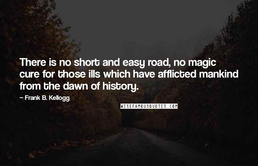 Frank B. Kellogg Quotes: There is no short and easy road, no magic cure for those ills which have afflicted mankind from the dawn of history.
