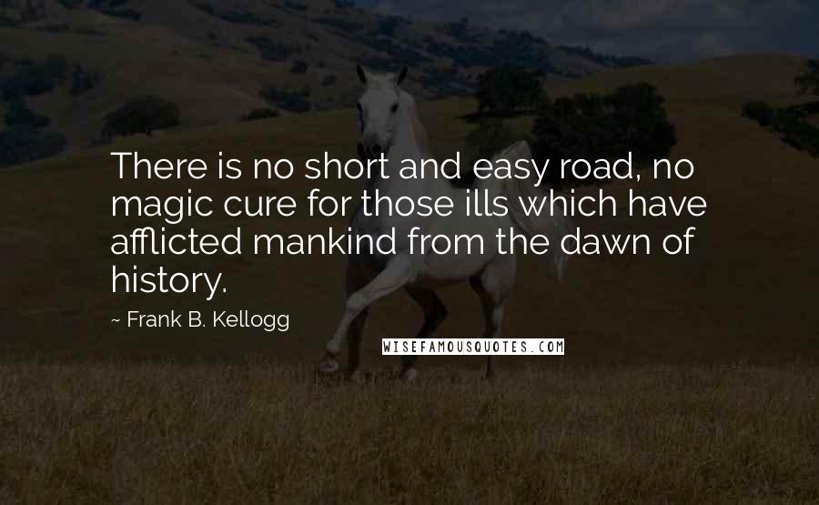 Frank B. Kellogg Quotes: There is no short and easy road, no magic cure for those ills which have afflicted mankind from the dawn of history.