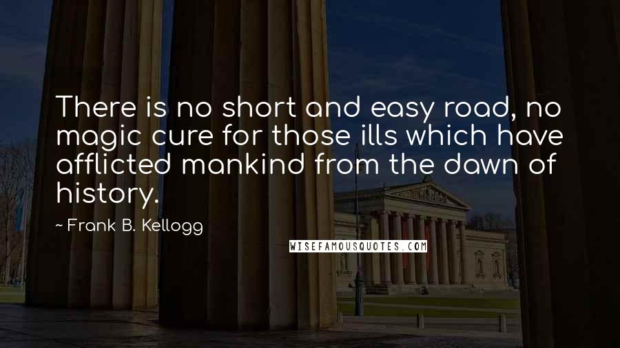 Frank B. Kellogg Quotes: There is no short and easy road, no magic cure for those ills which have afflicted mankind from the dawn of history.