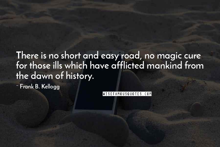 Frank B. Kellogg Quotes: There is no short and easy road, no magic cure for those ills which have afflicted mankind from the dawn of history.