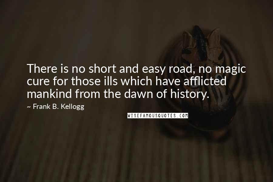 Frank B. Kellogg Quotes: There is no short and easy road, no magic cure for those ills which have afflicted mankind from the dawn of history.
