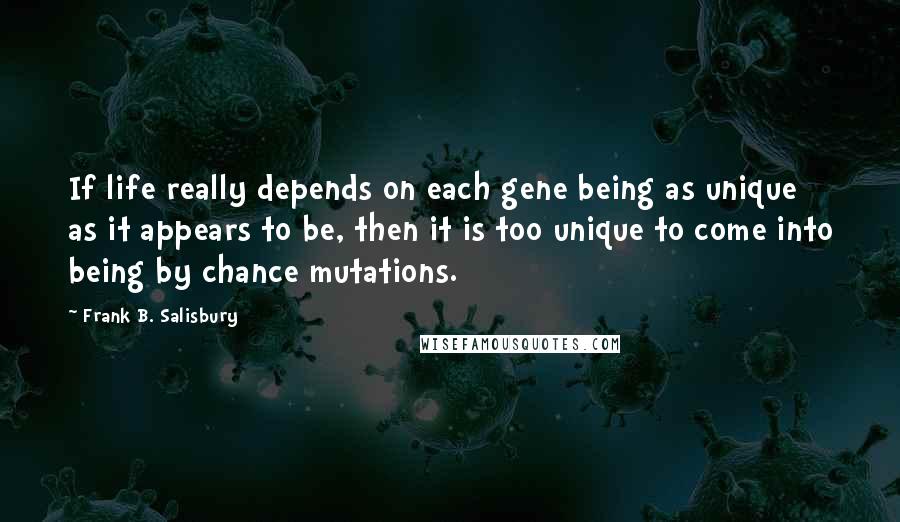 Frank B. Salisbury Quotes: If life really depends on each gene being as unique as it appears to be, then it is too unique to come into being by chance mutations.