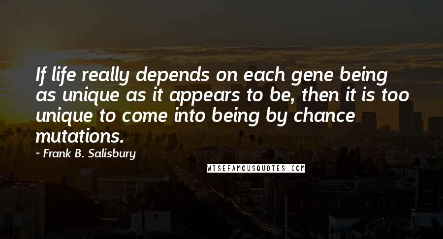 Frank B. Salisbury Quotes: If life really depends on each gene being as unique as it appears to be, then it is too unique to come into being by chance mutations.