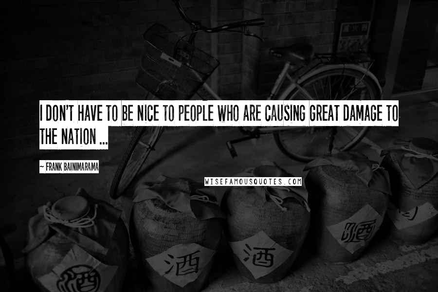 Frank Bainimarama Quotes: I don't have to be nice to people who are causing great damage to the nation ...