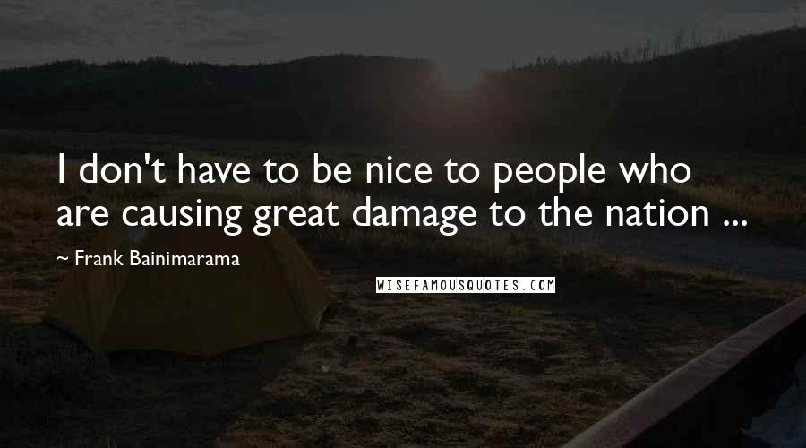 Frank Bainimarama Quotes: I don't have to be nice to people who are causing great damage to the nation ...