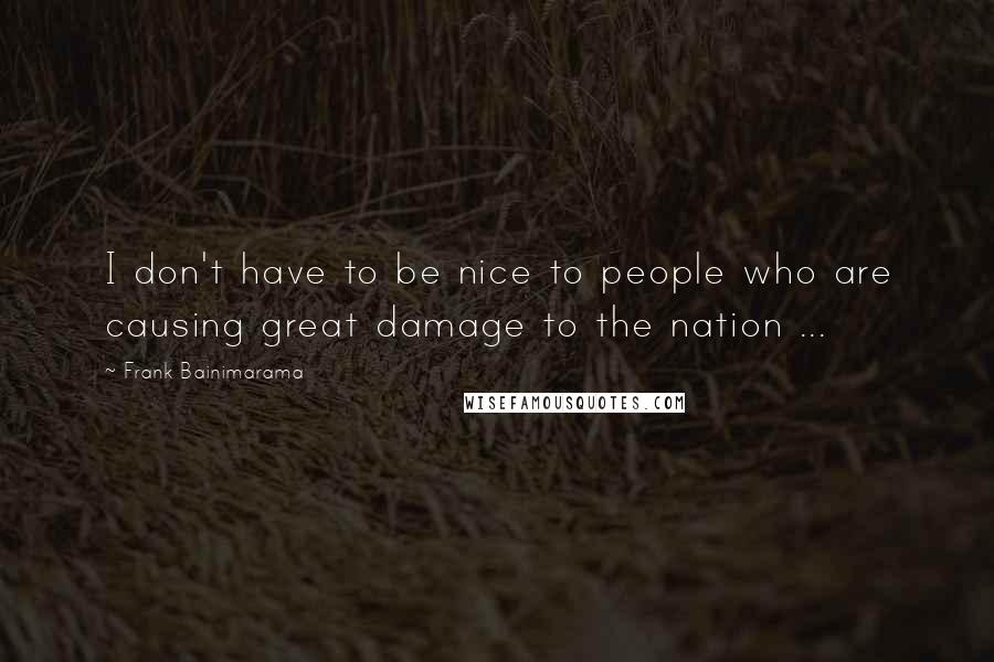 Frank Bainimarama Quotes: I don't have to be nice to people who are causing great damage to the nation ...