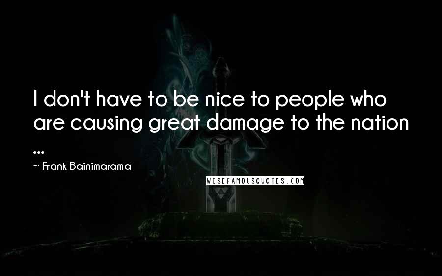 Frank Bainimarama Quotes: I don't have to be nice to people who are causing great damage to the nation ...