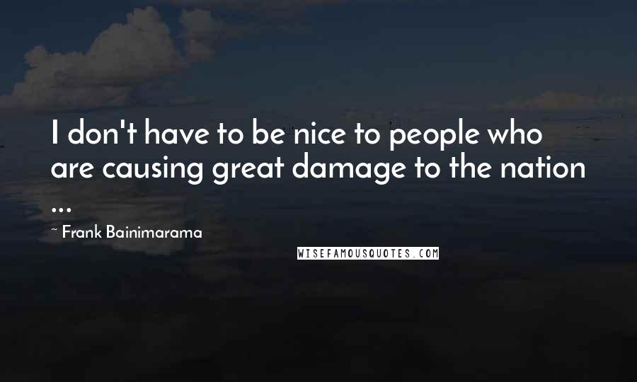 Frank Bainimarama Quotes: I don't have to be nice to people who are causing great damage to the nation ...
