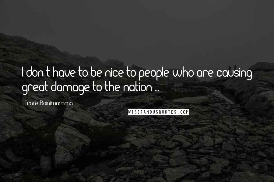Frank Bainimarama Quotes: I don't have to be nice to people who are causing great damage to the nation ...