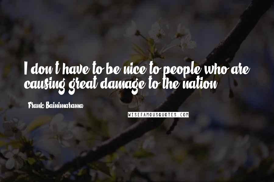 Frank Bainimarama Quotes: I don't have to be nice to people who are causing great damage to the nation ...