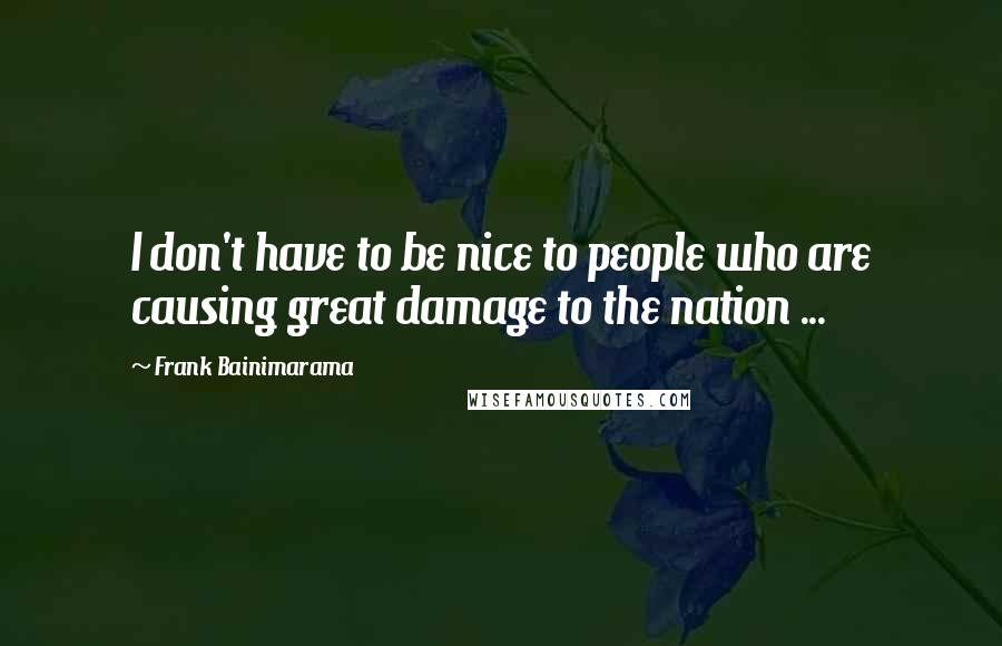 Frank Bainimarama Quotes: I don't have to be nice to people who are causing great damage to the nation ...