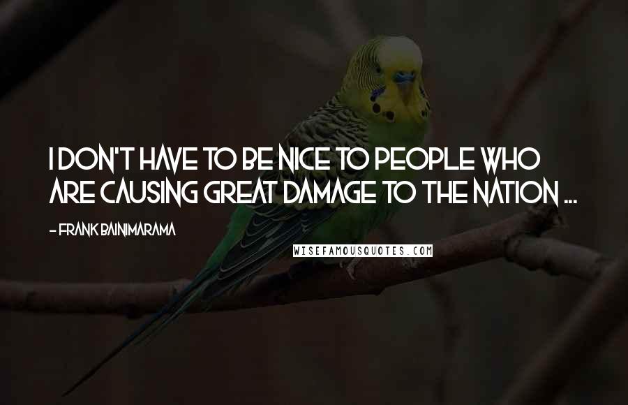 Frank Bainimarama Quotes: I don't have to be nice to people who are causing great damage to the nation ...