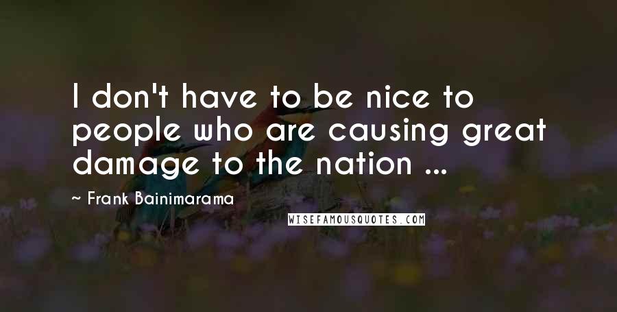 Frank Bainimarama Quotes: I don't have to be nice to people who are causing great damage to the nation ...