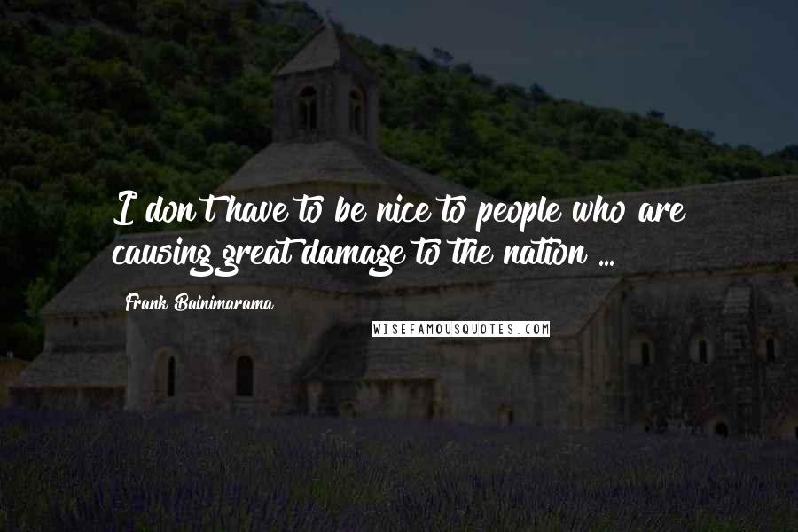 Frank Bainimarama Quotes: I don't have to be nice to people who are causing great damage to the nation ...