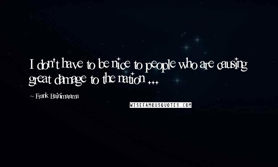 Frank Bainimarama Quotes: I don't have to be nice to people who are causing great damage to the nation ...