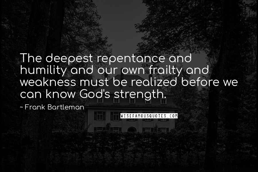 Frank Bartleman Quotes: The deepest repentance and humility and our own frailty and weakness must be realized before we can know God's strength.