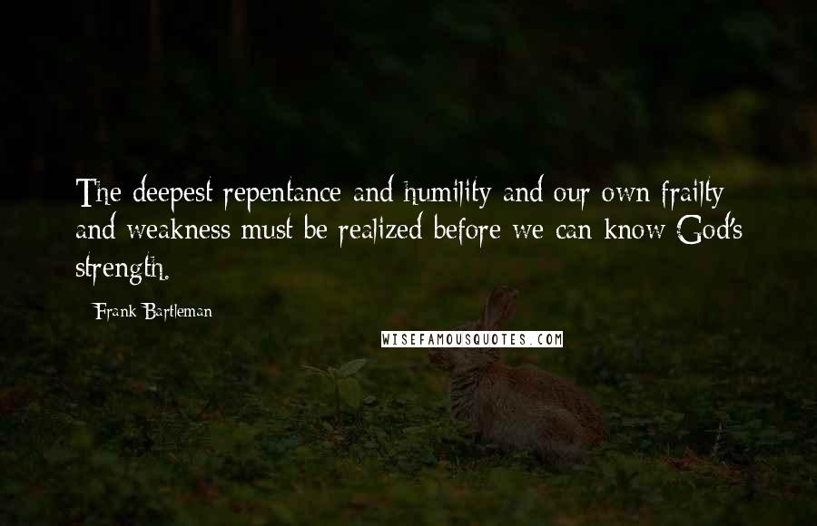 Frank Bartleman Quotes: The deepest repentance and humility and our own frailty and weakness must be realized before we can know God's strength.