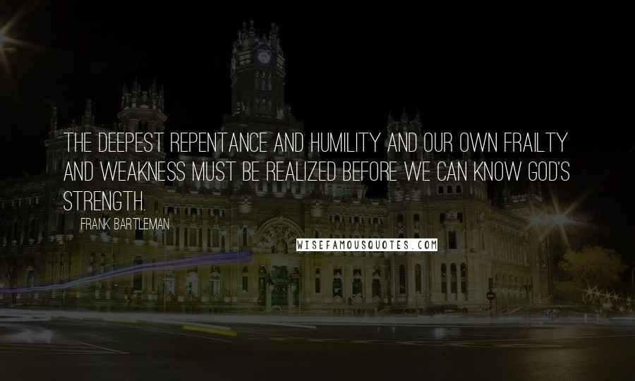 Frank Bartleman Quotes: The deepest repentance and humility and our own frailty and weakness must be realized before we can know God's strength.