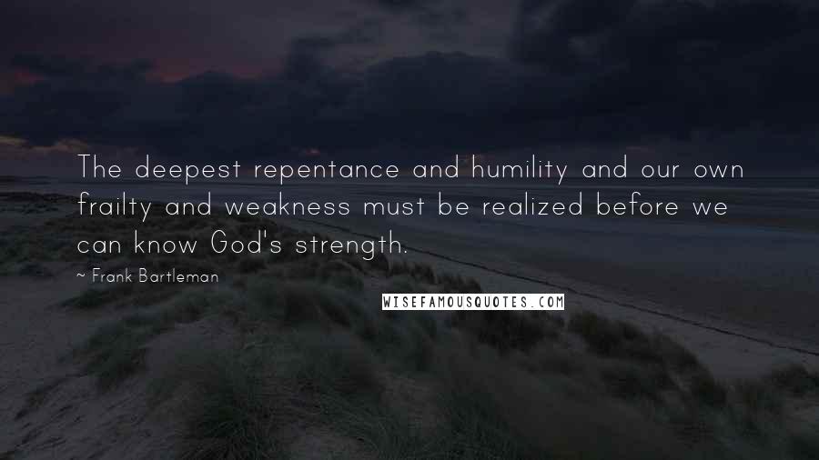 Frank Bartleman Quotes: The deepest repentance and humility and our own frailty and weakness must be realized before we can know God's strength.