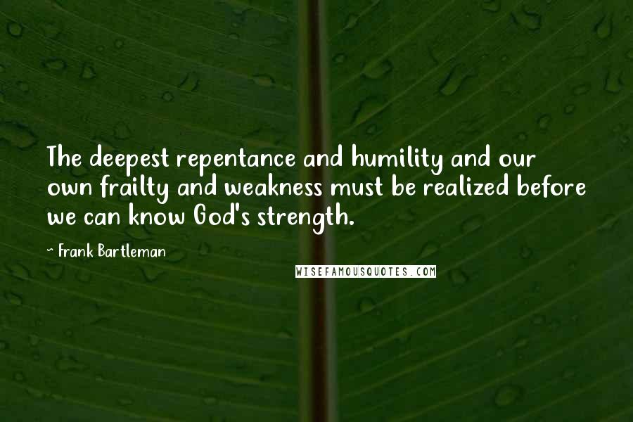 Frank Bartleman Quotes: The deepest repentance and humility and our own frailty and weakness must be realized before we can know God's strength.