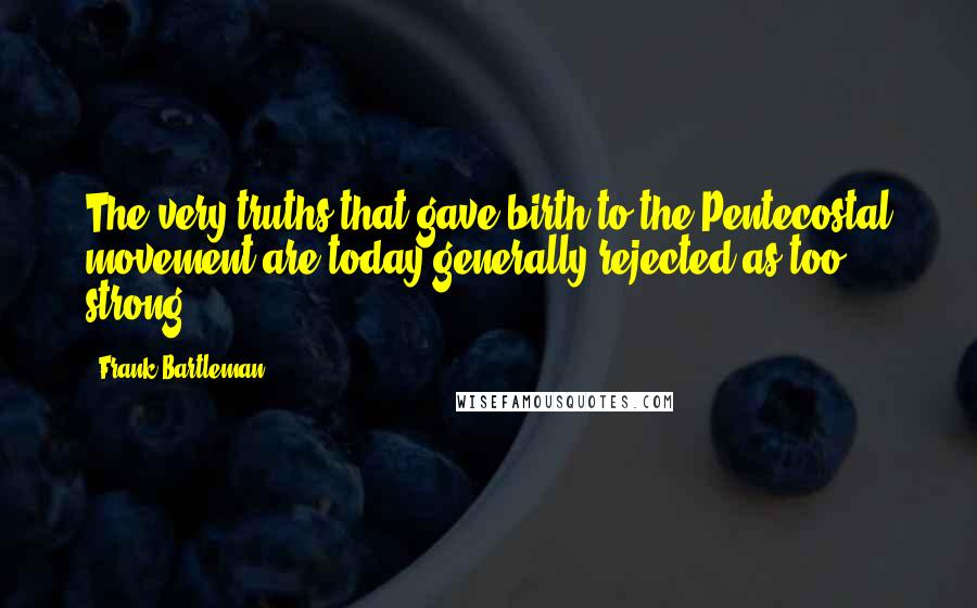 Frank Bartleman Quotes: The very truths that gave birth to the Pentecostal movement are today generally rejected as too strong.