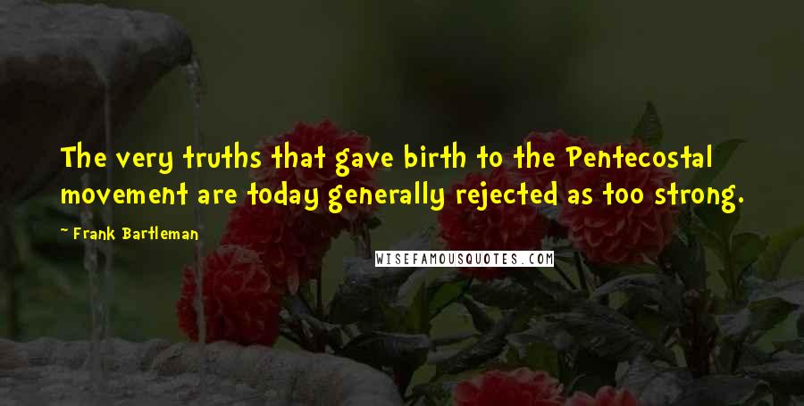 Frank Bartleman Quotes: The very truths that gave birth to the Pentecostal movement are today generally rejected as too strong.