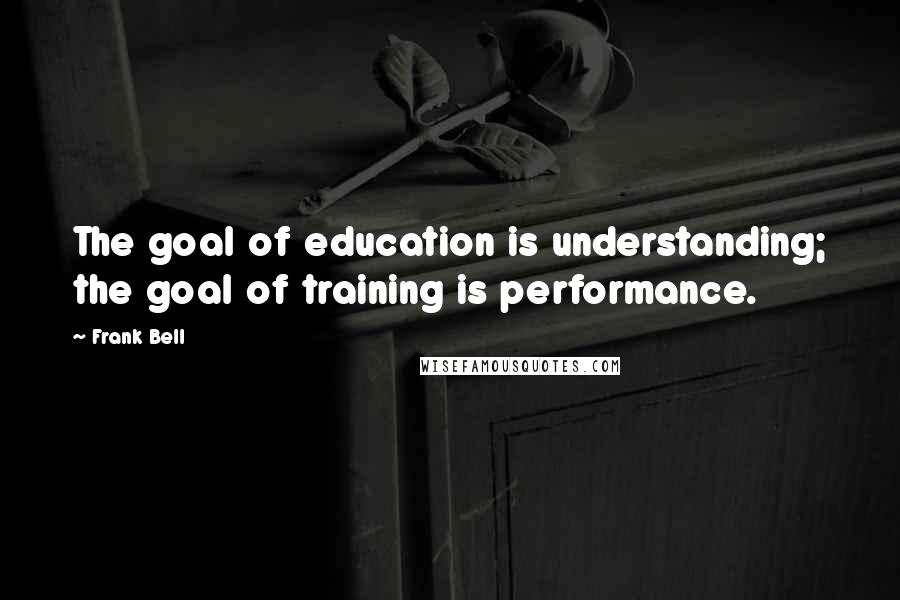 Frank Bell Quotes: The goal of education is understanding; the goal of training is performance.
