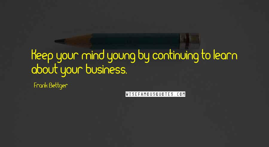 Frank Bettger Quotes: Keep your mind young by continuing to learn about your business.