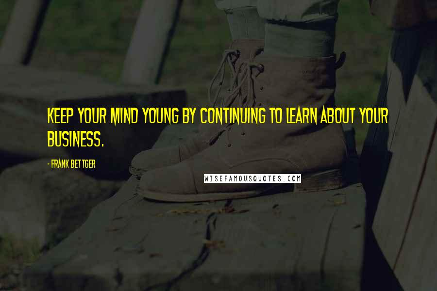 Frank Bettger Quotes: Keep your mind young by continuing to learn about your business.