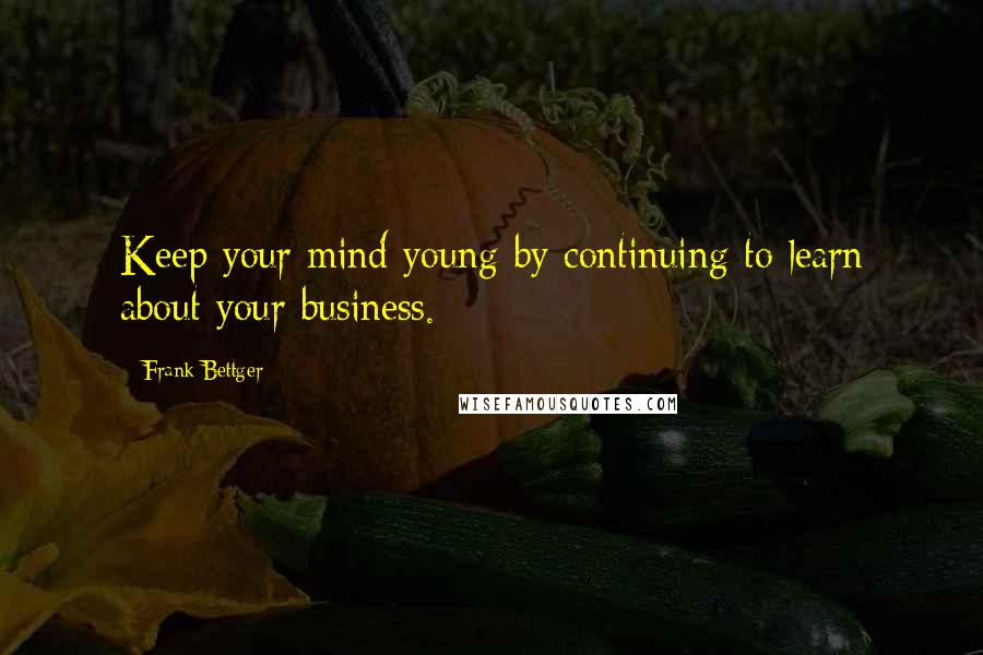 Frank Bettger Quotes: Keep your mind young by continuing to learn about your business.