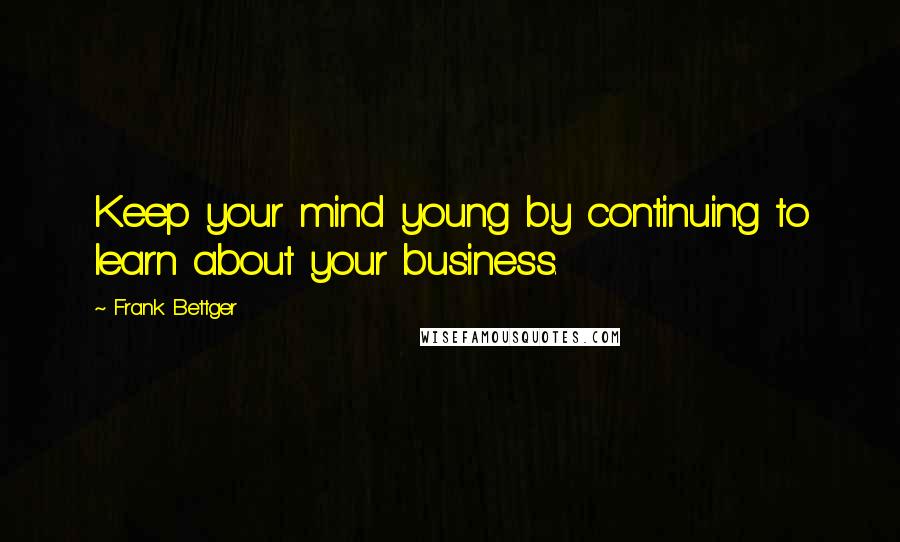 Frank Bettger Quotes: Keep your mind young by continuing to learn about your business.