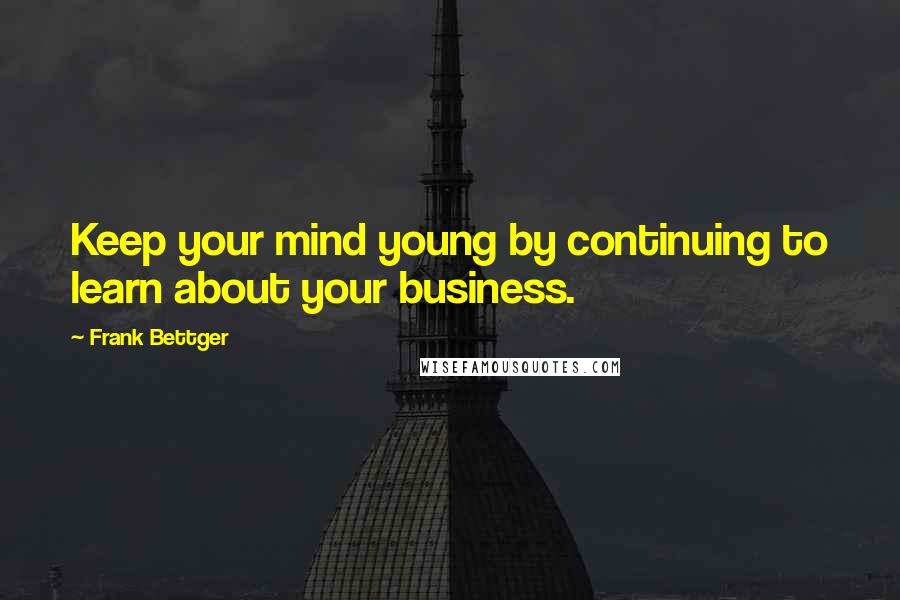 Frank Bettger Quotes: Keep your mind young by continuing to learn about your business.