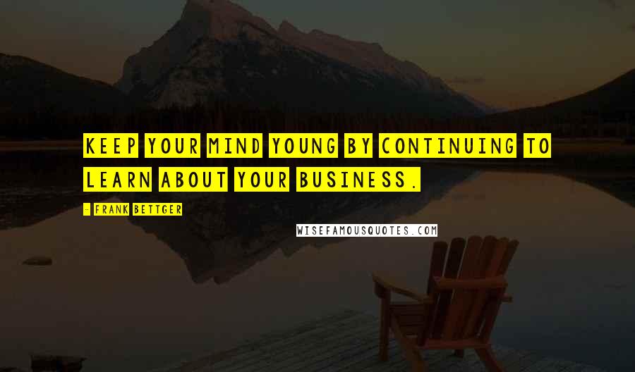 Frank Bettger Quotes: Keep your mind young by continuing to learn about your business.