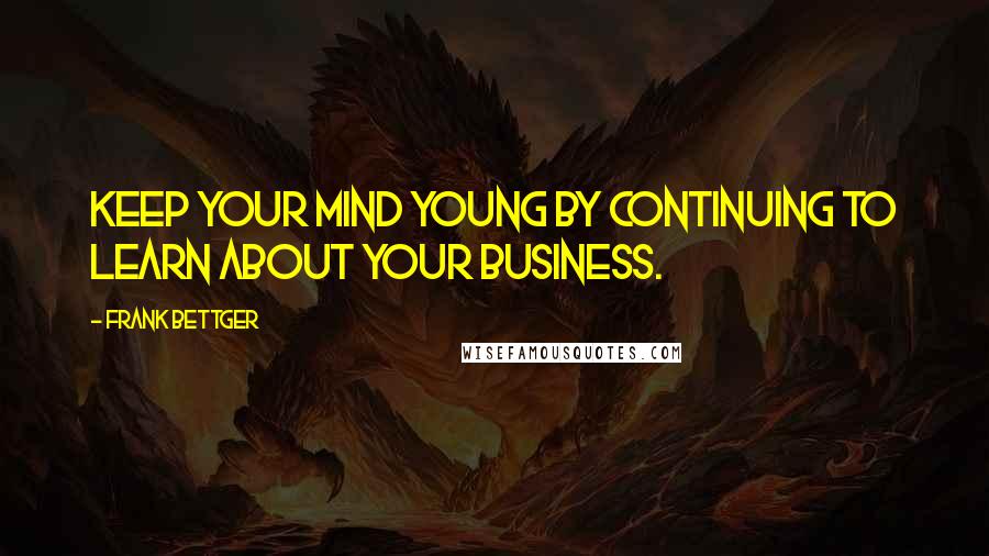 Frank Bettger Quotes: Keep your mind young by continuing to learn about your business.