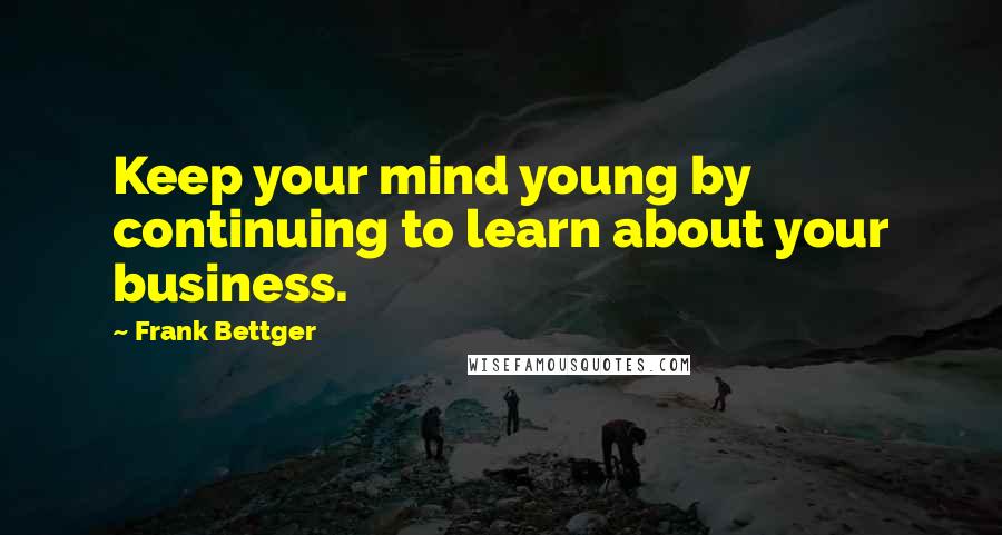 Frank Bettger Quotes: Keep your mind young by continuing to learn about your business.