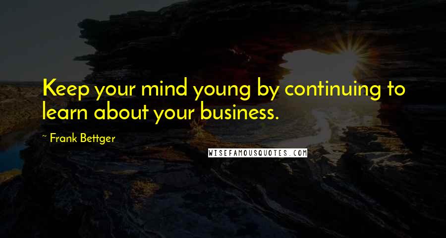 Frank Bettger Quotes: Keep your mind young by continuing to learn about your business.