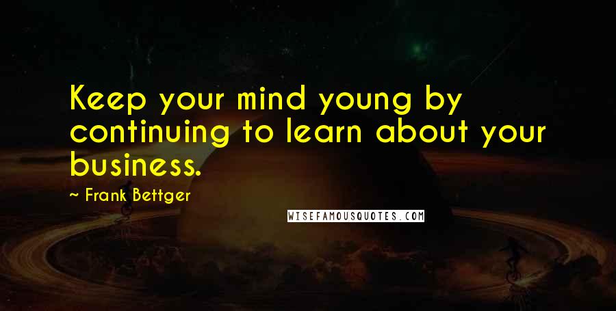 Frank Bettger Quotes: Keep your mind young by continuing to learn about your business.