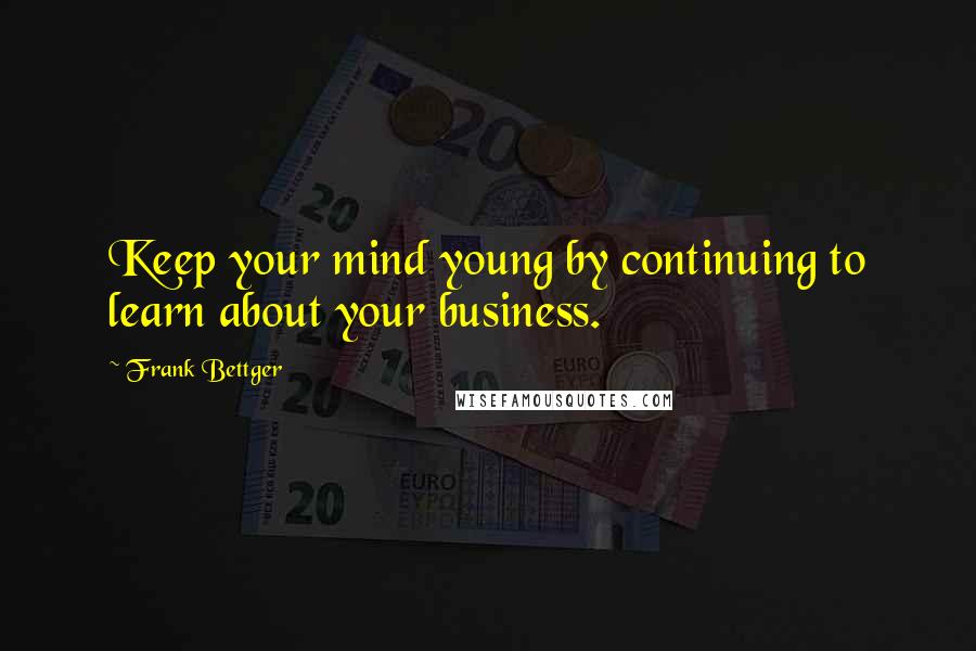 Frank Bettger Quotes: Keep your mind young by continuing to learn about your business.