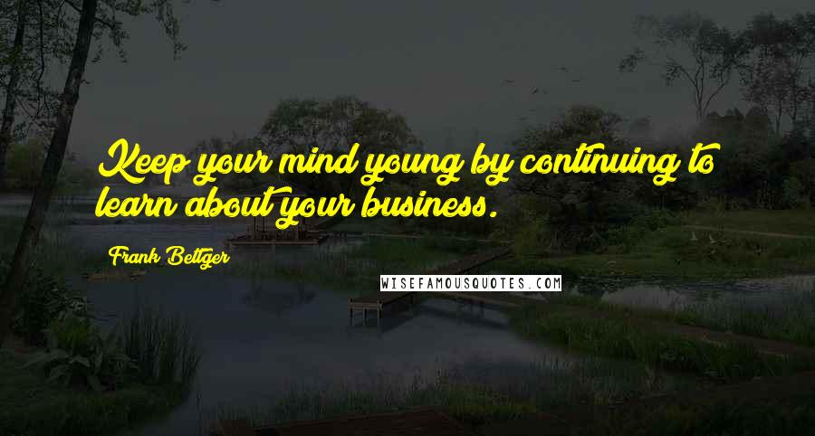 Frank Bettger Quotes: Keep your mind young by continuing to learn about your business.