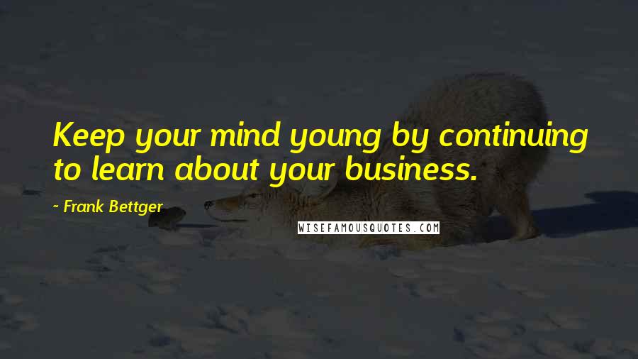 Frank Bettger Quotes: Keep your mind young by continuing to learn about your business.