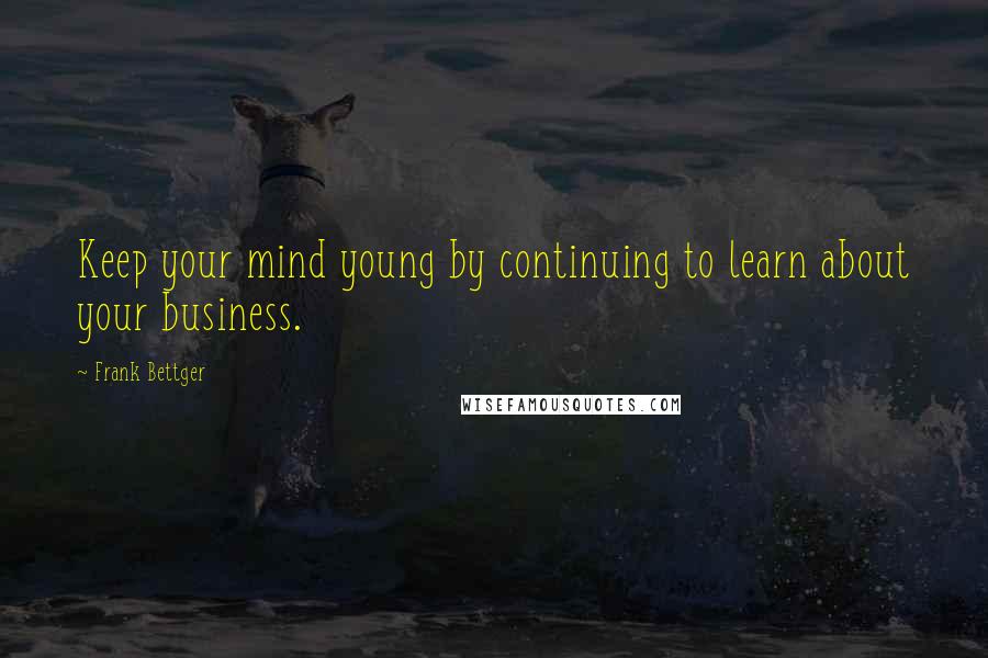 Frank Bettger Quotes: Keep your mind young by continuing to learn about your business.