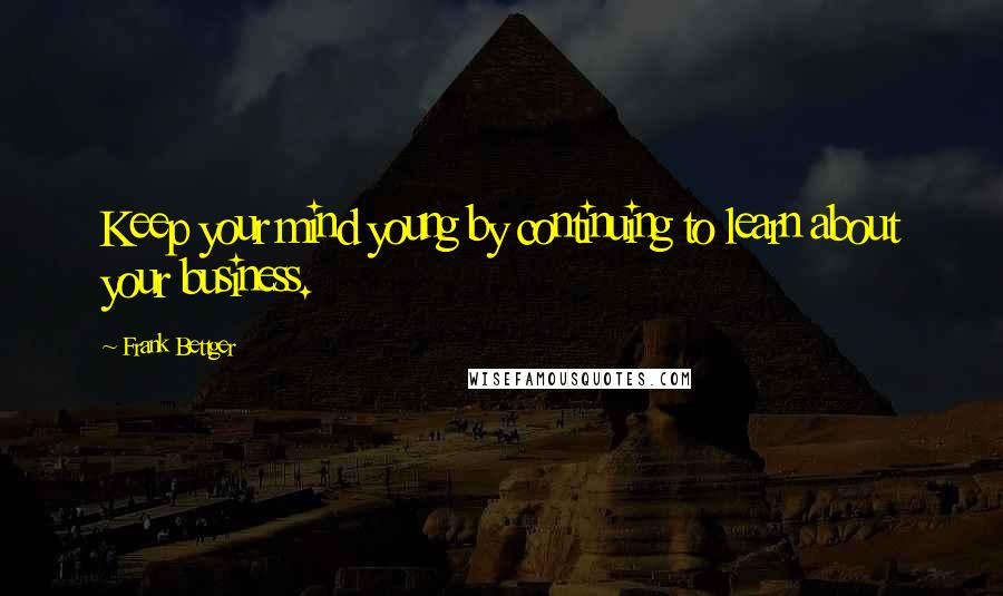 Frank Bettger Quotes: Keep your mind young by continuing to learn about your business.