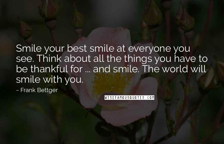 Frank Bettger Quotes: Smile your best smile at everyone you see. Think about all the things you have to be thankful for ... and smile. The world will smile with you.