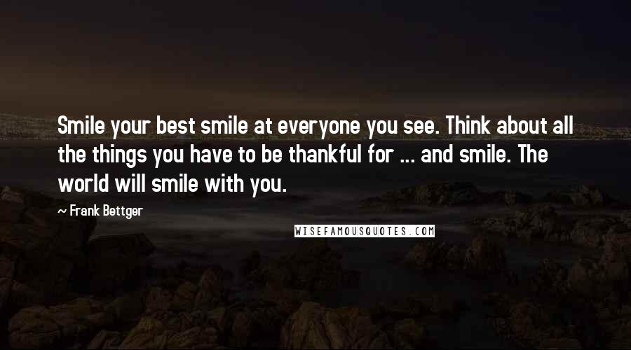 Frank Bettger Quotes: Smile your best smile at everyone you see. Think about all the things you have to be thankful for ... and smile. The world will smile with you.