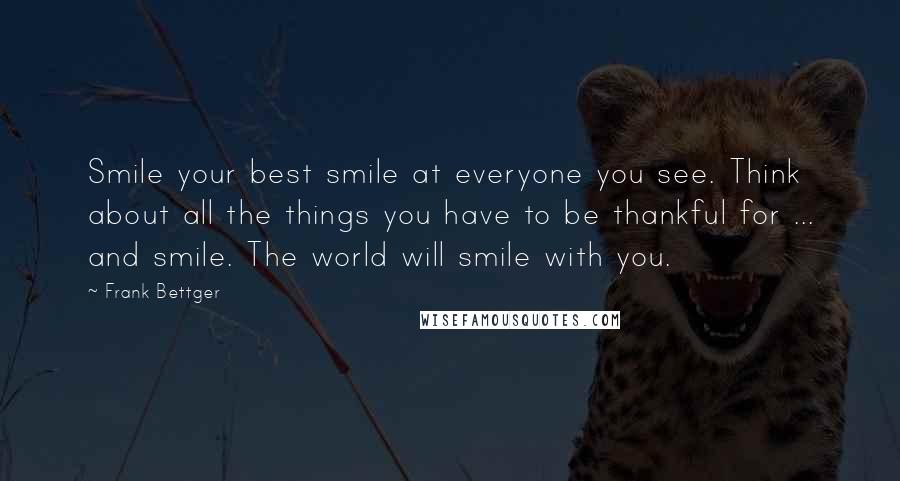 Frank Bettger Quotes: Smile your best smile at everyone you see. Think about all the things you have to be thankful for ... and smile. The world will smile with you.